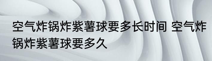 空气炸锅炸紫薯球要多长时间 空气炸锅炸紫薯球要多久