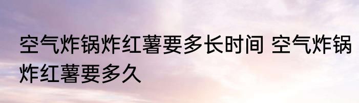 空气炸锅炸红薯要多长时间 空气炸锅炸红薯要多久