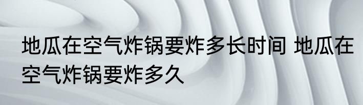 地瓜在空气炸锅要炸多长时间 地瓜在空气炸锅要炸多久