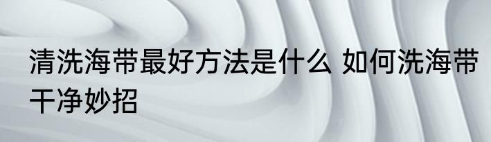 清洗海带最好方法是什么 如何洗海带干净妙招