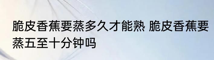 脆皮香蕉要蒸多久才能熟 脆皮香蕉要蒸五至十分钟吗