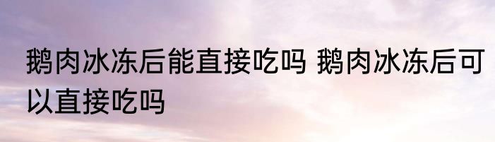 鹅肉冰冻后能直接吃吗 鹅肉冰冻后可以直接吃吗