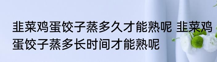 韭菜鸡蛋饺子蒸多久才能熟呢 韭菜鸡蛋饺子蒸多长时间才能熟呢