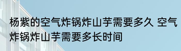 杨紫的空气炸锅炸山芋需要多久 空气炸锅炸山芋需要多长时间