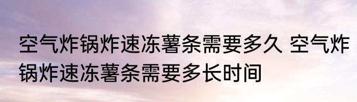 空气炸锅炸速冻薯条需要多久 空气炸锅炸速冻薯条需要多长时间