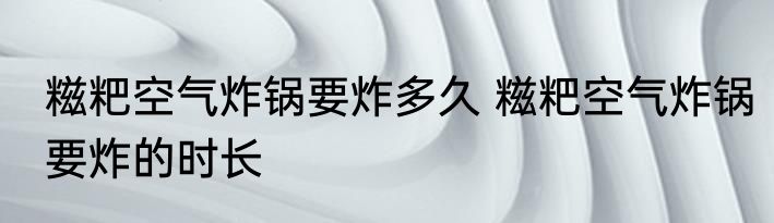 糍粑空气炸锅要炸多久 糍粑空气炸锅要炸的时长