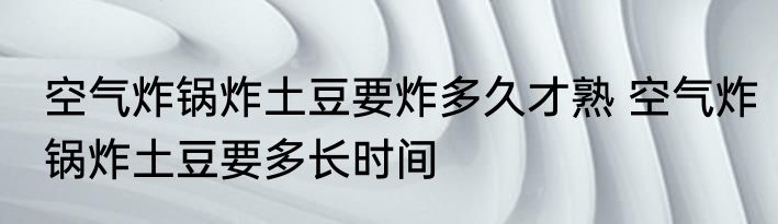 空气炸锅炸土豆要炸多久才熟 空气炸锅炸土豆要多长时间