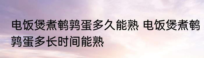 电饭煲煮鹌鹑蛋多久能熟 电饭煲煮鹌鹑蛋多长时间能熟