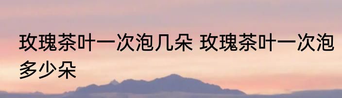 玫瑰茶叶一次泡几朵 玫瑰茶叶一次泡多少朵