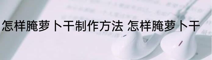 怎样腌萝卜干制作方法 怎样腌萝卜干