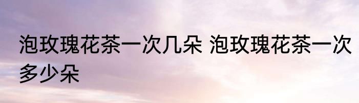 泡玫瑰花茶一次几朵 泡玫瑰花茶一次多少朵