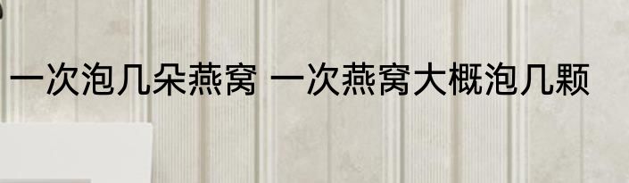 一次泡几朵燕窝 一次燕窝大概泡几颗