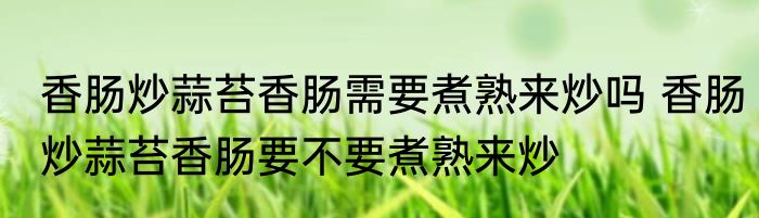 香肠炒蒜苔香肠需要煮熟来炒吗 香肠炒蒜苔香肠要不要煮熟来炒