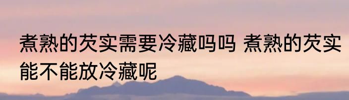 煮熟的芡实需要冷藏吗吗 煮熟的芡实能不能放冷藏呢