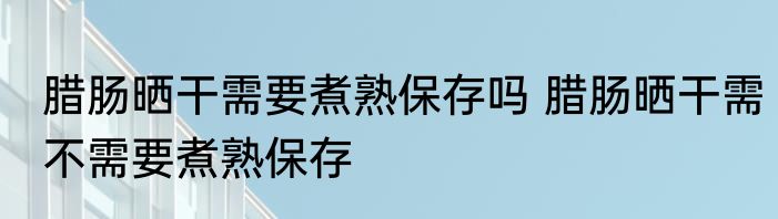 腊肠晒干需要煮熟保存吗 腊肠晒干需不需要煮熟保存