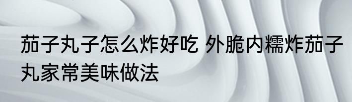 茄子丸子怎么炸好吃 外脆内糯炸茄子丸家常美味做法