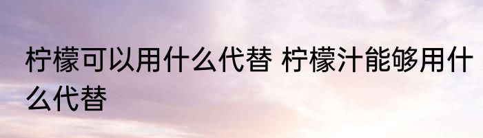 柠檬可以用什么代替 柠檬汁能够用什么代替