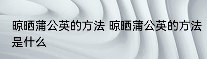 晾晒蒲公英的方法 晾晒蒲公英的方法是什么