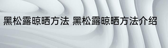 黑松露晾晒方法 黑松露晾晒方法介绍