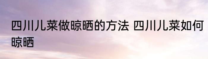 四川儿菜做晾晒的方法 四川儿菜如何晾晒