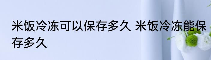 米饭冷冻可以保存多久 米饭冷冻能保存多久