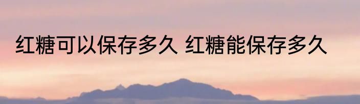 红糖可以保存多久 红糖能保存多久