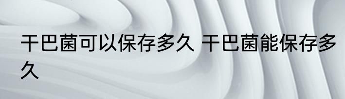 干巴菌可以保存多久 干巴菌能保存多久