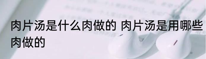 肉片汤是什么肉做的 肉片汤是用哪些肉做的