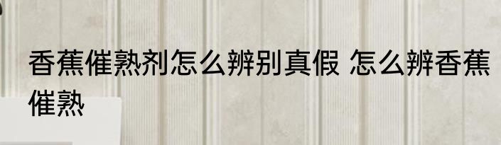 香蕉催熟剂怎么辨别真假 怎么辨香蕉催熟