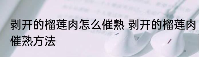 剥开的榴莲肉怎么催熟 剥开的榴莲肉催熟方法