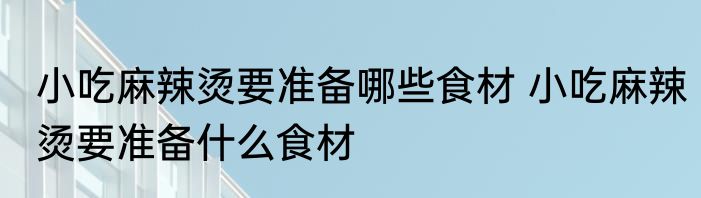 小吃麻辣烫要准备哪些食材 小吃麻辣烫要准备什么食材