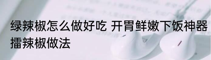 绿辣椒怎么做好吃 开胃鲜嫩下饭神器擂辣椒做法