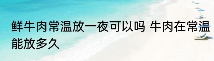 鲜牛肉常温放一夜可以吗 牛肉在常温能放多久