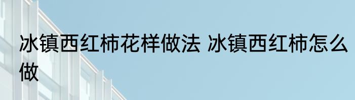 冰镇西红柿花样做法 冰镇西红柿怎么做