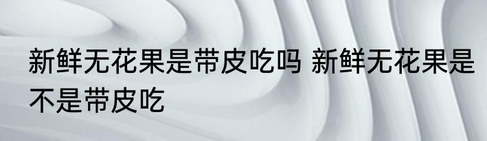 新鲜无花果是带皮吃吗 新鲜无花果是不是带皮吃