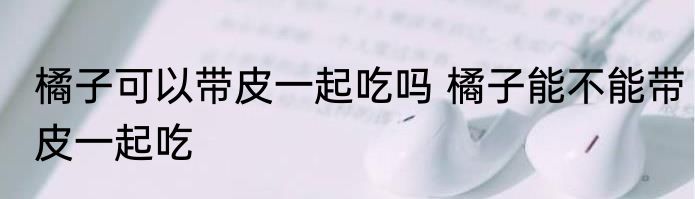 橘子可以带皮一起吃吗 橘子能不能带皮一起吃