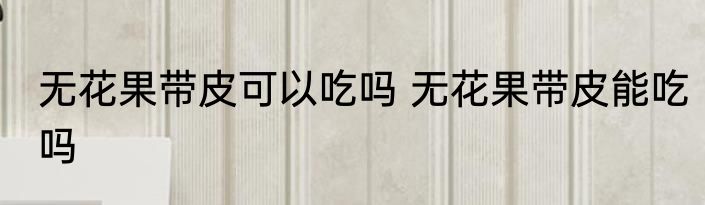 无花果带皮可以吃吗 无花果带皮能吃吗