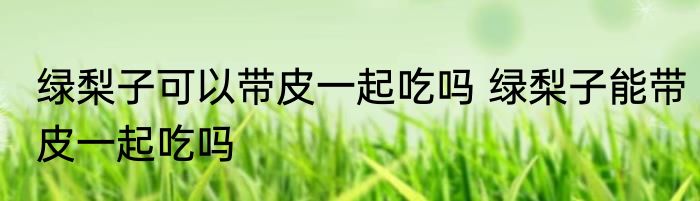 绿梨子可以带皮一起吃吗 绿梨子能带皮一起吃吗