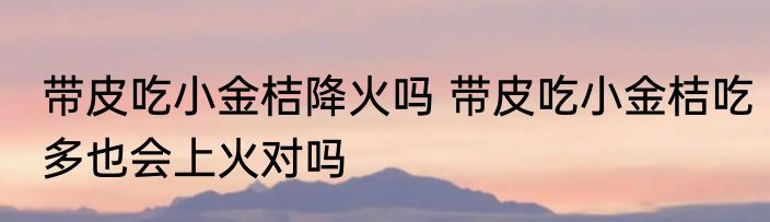 带皮吃小金桔降火吗 带皮吃小金桔吃多也会上火对吗