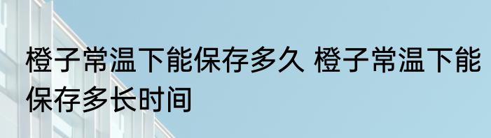 橙子常温下能保存多久 橙子常温下能保存多长时间