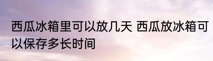 西瓜冰箱里可以放几天 西瓜放冰箱可以保存多长时间