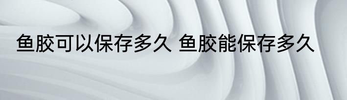 鱼胶可以保存多久 鱼胶能保存多久