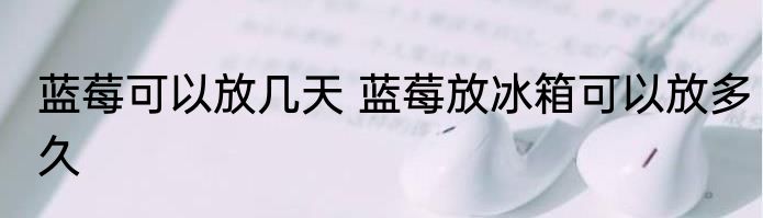 蓝莓可以放几天 蓝莓放冰箱可以放多久