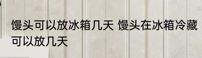 馒头可以放冰箱几天 馒头在冰箱冷藏可以放几天