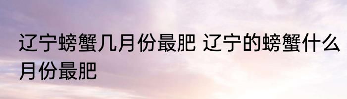 辽宁螃蟹几月份最肥 辽宁的螃蟹什么月份最肥