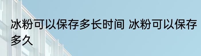 冰粉可以保存多长时间 冰粉可以保存多久