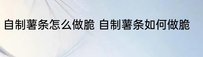 自制薯条怎么做脆 自制薯条如何做脆