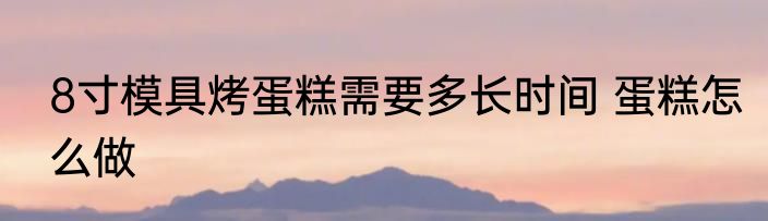 8寸模具烤蛋糕需要多长时间 蛋糕怎么做