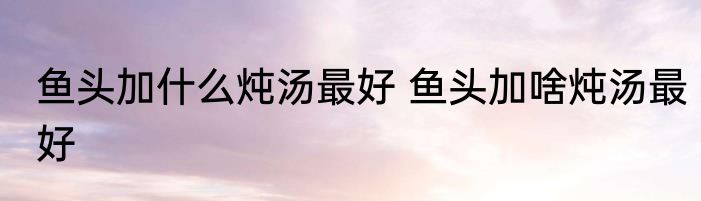 鱼头加什么炖汤最好 鱼头加啥炖汤最好