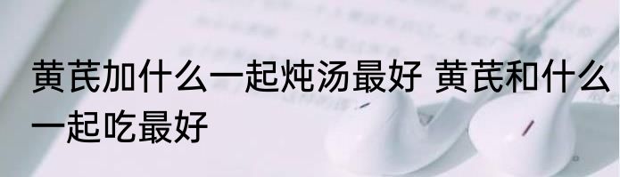 黄芪加什么一起炖汤最好 黄芪和什么一起吃最好